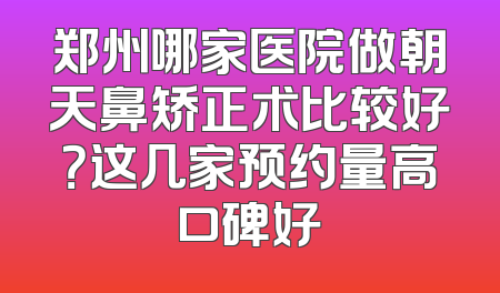 郑州哪家医院做朝天鼻矫正术比较好？这几家预约量高口碑好
