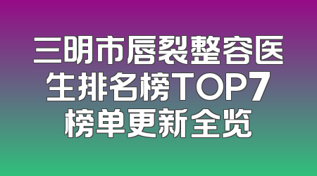 三明市唇裂整容医生排名榜TOP7榜单更新全览
