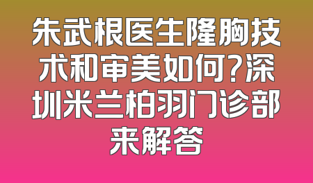 朱武根医生隆胸技术和审美如何？深圳米兰柏羽门诊部来解答