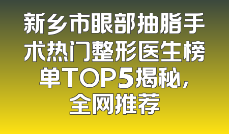 新乡市眼部抽脂手术热门整形医生榜单TOP5揭秘，全网推荐