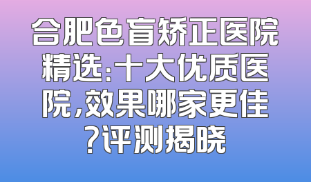 合肥色盲矫正医院精选：十大优质医院，效果哪家更佳？评测揭晓