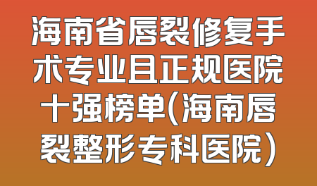 海南省唇裂修复手术专业且正规医院十强榜单（海南唇裂整形专科医院）