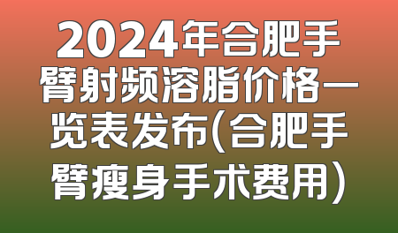 2024年合肥手臂射频溶脂价格一览表发布（合肥手臂瘦身手术费用）