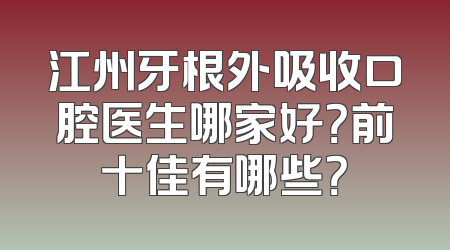 江州牙根外吸收口腔医生哪家好？前十佳有哪些？