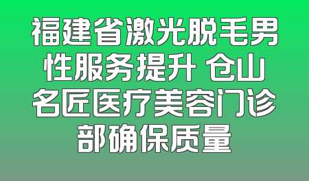 福建省激光脱毛男性服务提升 仓山名匠医疗美容门诊部确保质量