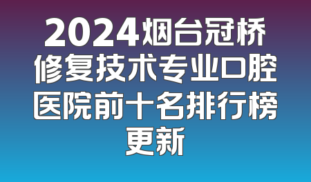 2024烟台冠桥修复技术专业口腔医院前十名排行榜更新