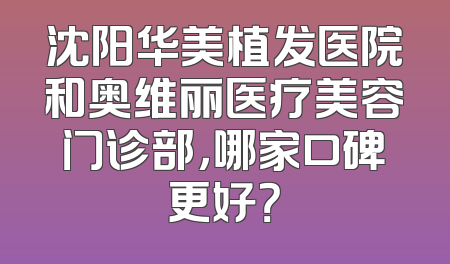 沈阳华美植发医院和奥维丽医疗美容门诊部，哪家口碑更好？