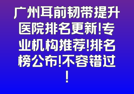 广州耳前韧带提升医院排名更新！专业机构推荐！排名榜公布！不容错过！