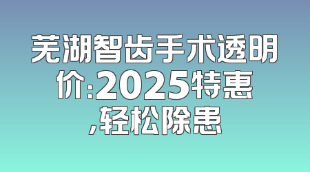 芜湖智齿手术透明价：2025特惠，轻松除患