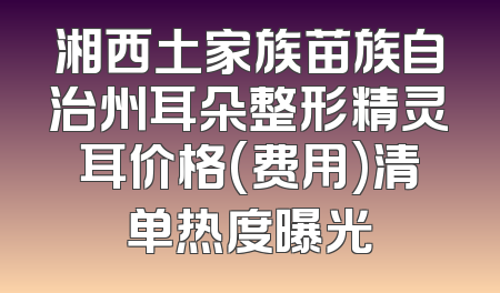 湘西土家族苗族自治州耳朵整形精灵耳价格(费用)清单热度曝光