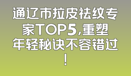 通辽市拉皮祛纹专家TOP5，重塑年轻秘诀不容错过！