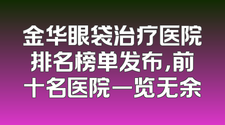 金华眼袋治疗医院排名榜单发布，前十名医院一览无余