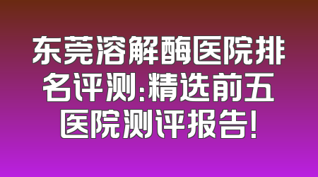 东莞溶解酶医院排名评测：精选前五医院测评报告！