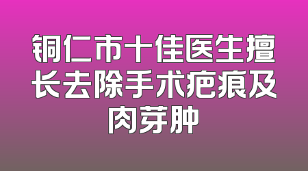铜仁市十佳医生擅长去除手术疤痕及肉芽肿