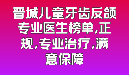 晋城儿童牙齿反颌专业医生榜单，正规，专业治疗，满意保障