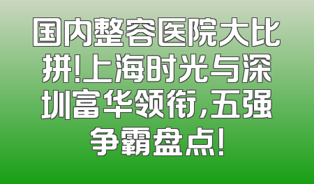 国内整容医院大比拼！上海时光与深圳富华领衔，五强争霸盘点！