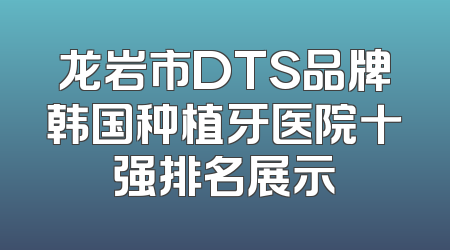 龙岩市DTS品牌韩国种植牙医院十强排名展示