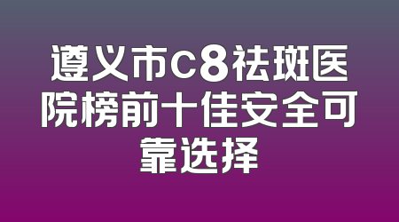 遵义市c8祛斑医院榜前十佳安全可靠选择