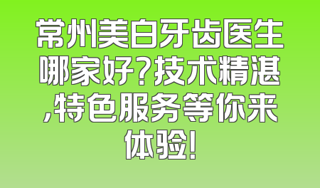 常州美白牙齿医生哪家好？技术精湛，特色服务等你来体验！