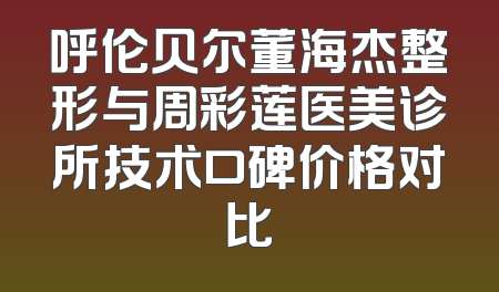 呼伦贝尔董海杰整形与周彩莲医美诊所技术口碑价格对比