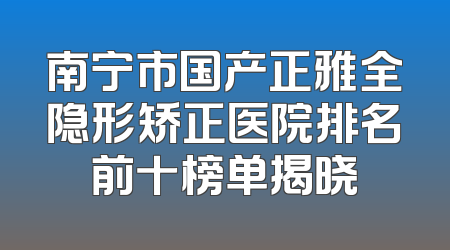 南宁市国产正雅全隐形矫正医院排名前十榜单揭晓