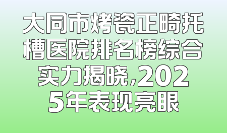 大同市烤瓷正畸托槽医院排名榜综合实力揭晓，2025年表现亮眼