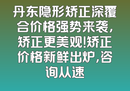 丹东隐形矫正深覆合价格强势来袭，矫正更美观！矫正价格新鲜出炉，咨询从速