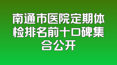南通市医院定期体检排名前十口碑集合公开