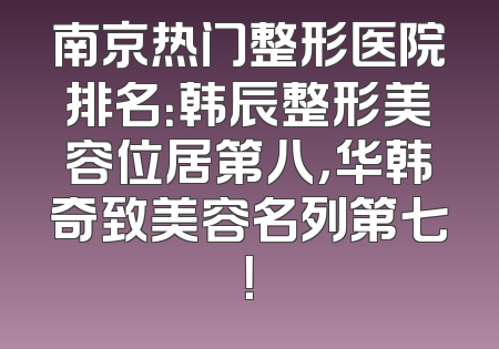 南京热门整形医院排名：韩辰整形美容位居第八，华韩奇致美容名列第七！