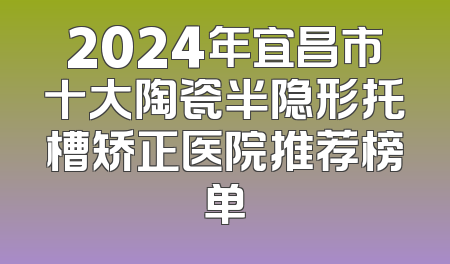 2024年宜昌市十大陶瓷半隐形托槽矫正医院推荐榜单