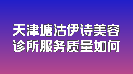 天津塘沽伊诗美容诊所服务质量如何