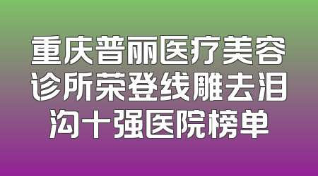重庆普丽医疗美容诊所荣登线雕去泪沟十强医院榜单