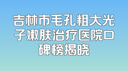 吉林市毛孔粗大光子嫩肤治疗医院口碑榜揭晓
