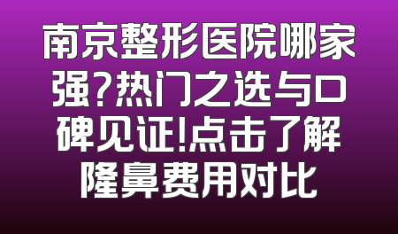 南京整形医院哪家强？热门之选与口碑见证！点击了解隆鼻费用对比