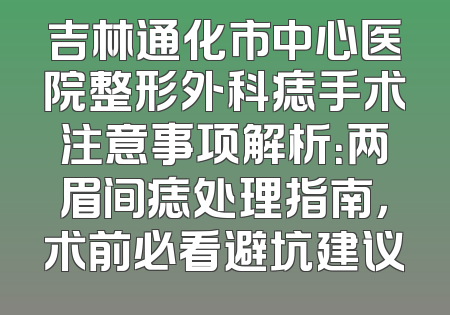 吉林通化市中心医院整形外科痣手术注意事项解析：两眉间痣处理指南，术前必看避坑建议