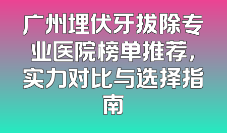 广州埋伏牙拔除专业医院榜单推荐，实力对比与选择指南