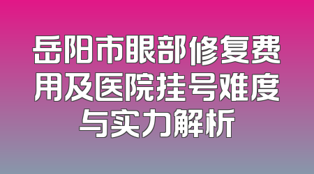 岳阳市眼部修复费用及医院挂号难度与实力解析