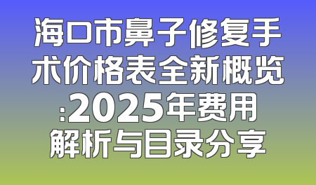 海口市鼻子修复手术价格表全新概览：2025年费用解析与目录分享