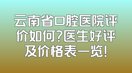 云南省口腔医院评价如何？医生好评及价格表一览！
