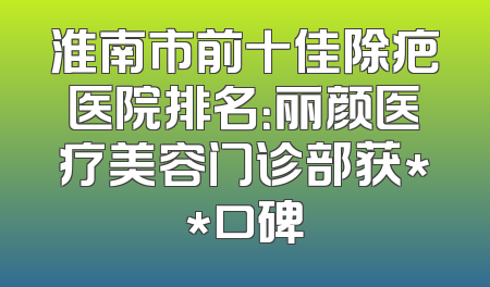 淮南市前十佳除疤医院排名：丽颜医疗美容门诊部获**口碑