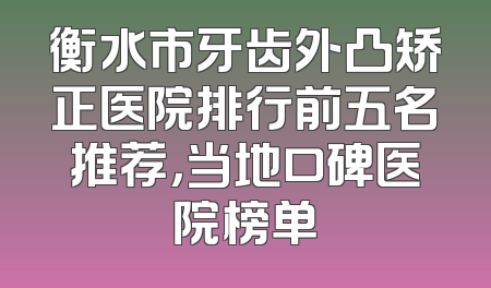 衡水市牙齿外凸矫正医院排行前五名推荐，当地口碑医院榜单