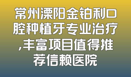 常州溧阳金铂利口腔种植牙专业治疗，丰富项目值得推荐信赖医院