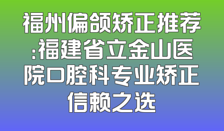 福州偏颌矫正推荐：福建省立金山医院口腔科专业矫正信赖之选