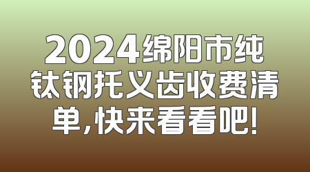 2024绵阳市纯钛钢托义齿收费清单，快来看看吧！