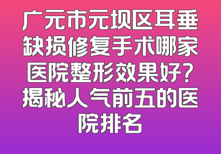广元市元坝区耳垂缺损修复手术哪家医院整形效果好？揭秘人气前五的医院排名