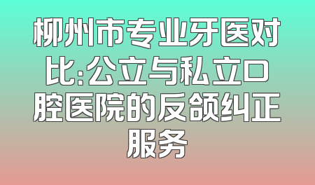 柳州市专业牙医对比：公立与私立口腔医院的反颌纠正服务