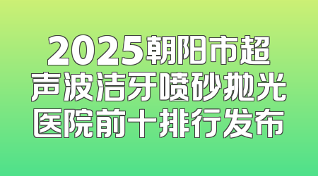 2025朝阳市超声波洁牙喷砂抛光医院前十排行发布