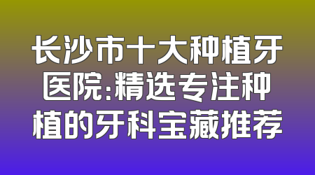 长沙市十大种植牙医院：精选专注种植的牙科宝藏推荐