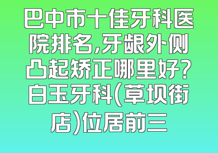巴中市十佳牙科医院排名，牙龈外侧凸起矫正哪里好？白玉牙科(草坝街店)位居前三