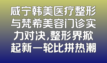 咸宁韩美医疗整形与梵希美容门诊实力对决，整形界掀起新一轮比拼热潮